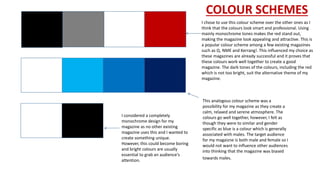 COLOUR SCHEMES
I chose to use this colour scheme over the other ones as I
think that the colours look smart and professional. Using
mainly monochrome tones makes the red stand out,
making the magazine look appealing and attractive. This is
a popular colour scheme among a few existing magazines
such as Q, NME and Kerrang!. This influenced my choice as
these magazines are already successful and it proves that
these colours work well together to create a good
magazine. The dark tones of the colours, including the red
which is not too bright, suit the alternative theme of my
magazine.
This analogous colour scheme was a
possibility for my magazine as they create a
calm, relaxed and serene atmosphere. The
colours go well together, however, I felt as
though they were to similar and gender
specific as blue is a colour which is generally
associated with males. The target audience
for my magaizne is both male and female so I
would not want to influence other audiences
into thinking that the magazine was biased
towards males.
I considered a completely
monochrome design for my
magazine as no other existing
magazine uses this and I wanted to
create something unique.
However, this could become boring
and bright colours are usually
essential to grab an audience's
attention.
 