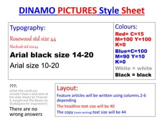 DINAMO PICTURES Style Sheet
Layout:
Feature articles will be written using columns.2-6
depending
The headline text size will be 40
The copy (main writing) text size will be 44
Colours:
Red= C=15
M=100 Y=100
K=0
Blue=C=100
M=90 Y=10
K=0
White = white
Black = black
Typography:
Rosewood std size 44
Blackoak std size44
Arial black size 14-20
Arial size 10-20
???:
[what else could you
include? Have a look back at
the style sheets for Channel
4, easyjet and The Beano on
StudySpace for inspiration!]
There are no
wrong answers
 