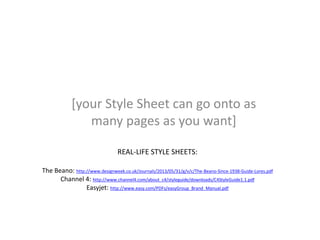 [your Style Sheet can go onto as
many pages as you want]
REAL-LIFE STYLE SHEETS:
The Beano: http://www.designweek.co.uk/Journals/2013/05/31/g/v/c/The-Beano-Since-1938-Guide-Lores.pdf
Channel 4: http://www.channel4.com/about_c4/styleguide/downloads/C4StyleGuide1.1.pdf
Easyjet: http://www.easy.com/PDFs/easyGroup_Brand_Manual.pdf
 