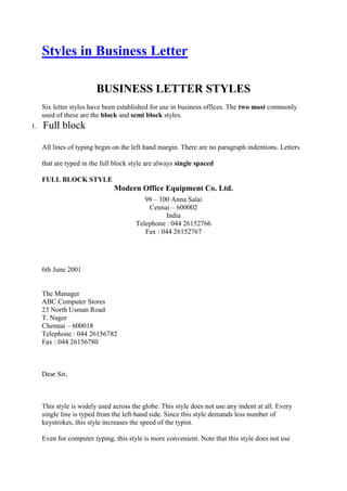 Styles in Business Letter
BUSINESS LETTER STYLES
Six letter styles have been established for use in business offices. The two most commonly
used of these are the block and semi block styles.
1. Full block
All lines of typing begin on the left hand margin. There are no paragraph indentions. Letters
that are typed in the full block style are always single spaced
FULL BLOCK STYLE
Modern Office Equipment Co. Ltd.
98 – 100 Anna Salai
Cennai – 600002
India
Telephone : 044 26152766
Fax : 044 26152767
6th June 2001
The Manager
ABC Computer Stores
23 North Usman Road
T. Nager
Chennai – 600018
Telephone : 044 26156782
Fax : 044 26156780
Dear Sir,
This style is widely used across the globe. This style does not use any indent at all. Every
single line is typed from the left-hand side. Since this style demands less number of
keystrokes, this style increases the speed of the typist.
Even for computer typing, this style is more convenient. Note that this style does not use
 