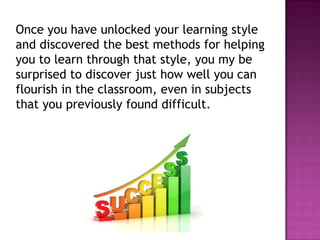 Once you have unlocked your learning style
and discovered the best methods for helping
you to learn through that style, you my be
surprised to discover just how well you can
flourish in the classroom, even in subjects
that you previously found difficult.
 