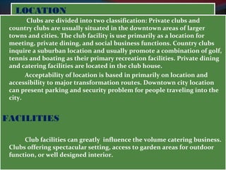 LLOOCCAATTIIOONN 
Clubs are divided into two classification: Private clubs and 
country clubs are usually situated in the downtown areas of larger 
towns and cities. The club facility is use primarily as a location for 
meeting, private dining, and social business functions. Country clubs 
inquire a suburban location and usually promote a combination of golf, 
tennis and boating as their primary recreation facilities. Private dining 
and catering facilities are located in the club house. 
Acceptability of location is based in primarily on location and 
accessibility to major transformation routes. Downtown city location 
can present parking and security problem for people traveling into the 
city. 
FACILITIES 
Club facilities can greatly influence the volume catering business. 
Clubs offering spectacular setting, access to garden areas for outdoor 
function, or well designed interior. 
 