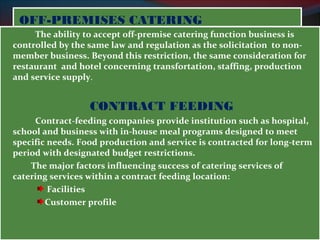 OOFFFF--PPRREEMMIISSEESS CCAATTEERRIINNGG 
The ability to accept off-premise catering function business is 
controlled by the same law and regulation as the solicitation to non-member 
business. Beyond this restriction, the same consideration for 
restaurant and hotel concerning transfortation, staffing, production 
and service supply. 
CONTRACT FEEDING 
Contract-feeding companies provide institution such as hospital, 
school and business with in-house meal programs designed to meet 
specific needs. Food production and service is contracted for long-term 
period with designated budget restrictions. 
The major factors influencing success of catering services of 
catering services within a contract feeding location: 
Facilities 
Customer profile 
 