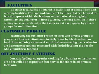 FFAACCIILLIITTIIEESS 
Contract feeding can be offered in many kind of dining-room and 
catering facilities. The type and number of facilities that can be used for 
function spaces within the business or institutional setting help 
determine the volume of in-house catering. Catering function in these 
setting are usually related to the business, but open spaces by private 
groups for social function. 
CUSTOMER PROFILE 
Identifying the customer profile for large and diverse groups of 
people in a business situation is initially done by job classification 
level. Private dining room service and business-meeting menu selection 
are base on expectations associated with the job levels or the people 
who attend these function 
OFF-PREMISE CATERING 
Contract feedings companies working for a business or institution 
are often called on to produce food service functions in off premise 
locations. 
 