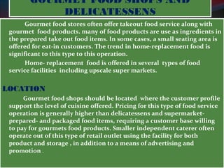 GOURMET FOOD SHOPS AND 
DELICATESSENS 
Gourmet food stores often offer takeout food service along with 
gourmet food products. many of food products are use as ingredients in 
the prepared take out food items. In some cases, a small seating area is 
offered for eat-in customers. The trend in home-replacement food is 
significant to this type to this operation. 
Home- replacement food is offered in several types of food 
service facilities including upscale super markets. 
LOCATION 
Gourmet food shops should be located where the customer profile 
support the level of cuisine offered. Pricing for this type of food service 
operation is generally higher than delicatessens and supermarket-prepared- 
and packaged food items, requiring a customer base willing 
to pay for gourmets food products. Smaller independent caterer often 
operate out of this type of retail outlet using the facility for both 
product and storage , in addition to a means of advertising and 
promotion . 
 