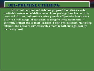 OOFFFF--PPRREEMMIISSEE CCAATTEERRIINNGG 
Delivery of in-office and at-home prepared food items can be 
profitable extension of delicatessen. From package lunches to party 
trays and platters, delicatessen often provide off-premise foods items 
daily to a wide range of customer. Seating for these restaurant is 
generally limited due to their location in high-rent districts. Marketing 
takeout and delivery services creates revenue without significantly 
increasing cost. 
 