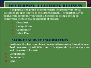 DEVELOPING AA CCAATTEERRIINNGG BBUUSSIINNEESSSS 
The population group that represents the primary potential 
customer group is known as the target market.. The market survey 
analyze the community in which a business is being developed, 
concerning the four major segment of market. 
1. Customer 
2. Competition 
3. Community 
4. Labor Pool 
MARKET SURVEY INFORMATION 
A. Customer this has never been presented in a survey format before. 
To do so correctly will take time to design and create the question 
and the correct format. 
B. Competition 
C. Community 
D. Labor 
 