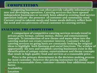 CCOOMMPPEETTIITTIIOONN 
Competing businesses can often provide valuable information to 
new and developing operation. Catering services that have opened 
independent businesses or recently been added to existing food service 
operation indicate the presence of customer and community need. 
Current trend in takeout meals and home meals delivery reflect both 
the need and receptiveness of local customer to catering service. 
ANALYZING THE COMPETITION 
A comparison of competitive catering services reveals trend in 
private party format, cuisine menus, theme and entertainment 
concepts. Te introduction of new theme and menu ideas into the 
catering market can create customer interest. Customer who are 
catering services on going basis are constantly looking for original 
ideas to highlight both business and social functions. The window of 
opportunity for new and establish catering businesses exist in the 
identification of unique cuisine, entertainment and theme concepts 
that result in high-quality food and services at a reasonable price.. 
Price is the primary determinant in the decision-making process 
for most customer. However the pricing instructure for similar 
service is reasonable close, customer consider four additional major 
factor. 
1. Availability 
2. Location 
3. Facilities 
 