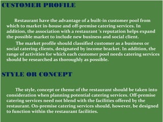 CUSTOMER PROFILE 
Restaurant have the advantage of a built-in customer pool from 
which to market in-house and off-premise catering services. In 
addition, the association with a restaurant ‘s reputation helps expand 
the possible market to include new business and social client. 
The market profile should classified customer as a business or 
social catering clients, designated by income bracket. In addition, the 
range of activities for which each customer pool needs catering services 
should be researched as thoroughly as possible. 
STYLE OR CONCEPT 
The style, concept or theme of the restaurant should be taken into 
consideration when planning potential catering services. Off-premise 
catering services need not blend with the facilities offered by the 
restaurant. On-premise catering services should, however, be designed 
to function within the restaurant facilities. 
 