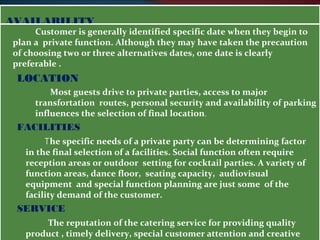 AAVVAAIILLAABBIILLIITTYY 
Customer is generally identified specific date when they begin to 
plan a private function. Although they may have taken the precaution 
of choosing two or three alternatives dates, one date is clearly 
preferable . 
LOCATION 
Most guests drive to private parties, access to major 
transfortation routes, personal security and availability of parking 
influences the selection of final location. 
FACILITIES 
The specific needs of a private party can be determining factor 
in the final selection of a facilities. Social function often require 
reception areas or outdoor setting for cocktail parties. A variety of 
function areas, dance floor, seating capacity, audiovisual 
equipment and special function planning are just some of the 
facility demand of the customer. 
SERVICE 
The reputation of the catering service for providing quality 
product , timely delivery, special customer attention and creative 
event influences the customer’s decision to select it. 
 
