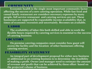 CCOOMMMMUUNNIITTYY 
Economic health is the single most important community factor 
affecting the success of a new catering operation. While fast food and 
casual family restaurant are considers necessary expenses by many 
people, full service restaurant and catering services are not. These 
businesses are supported by expandable income availability that, in 
times of economic recession and uncertainly. Becomes un available. 
LABOR 
The availability of labor this both skilled and able to work the 
flexible hours required by catering services is essential to the success 
of catering business. 
LOCATION 
On premise catering companies must consider how guest will 
access the facility and the location of other businesses offering 
catering services. 
FEASIBILITY STATEMENT 
An integral part of development proposal for either new business 
or additional to an existing business is to determine the feasibility 
of making a profit. Owner and manager need to estimate the amount 
of revenue and profit that can be achieved by these effort based on 
the projected volume of business 
 