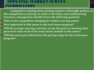 APPLYING MARKET SURVEY 
INFORMATION 
Competitive catering menu pricing requires a thorough analysis of 
the competition in pricing. In order to develop a successful pricing 
structure, management should review the following question: 
What is the competition changing for similar catering menu? 
How important in this menu to the total menu program? 
Will the average catering customer accept this price as meeting their 
perceived value of all of the menu items include in this menu? 
Will this menu price blend into the pricing range for the total menu 
program? 
 