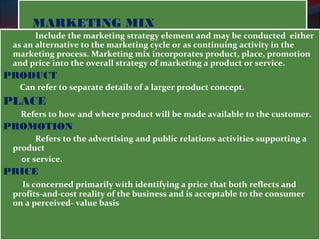 MMAARRKKEETTIINNGG MMIIXX 
Include the marketing strategy element and may be conducted either 
as an alternative to the marketing cycle or as continuing activity in the 
marketing process. Marketing mix incorporates product, place, promotion 
and price into the overall strategy of marketing a product or service. 
PRODUCT 
Can refer to separate details of a larger product concept. 
PLACE 
Refers to how and where product will be made available to the customer. 
PROMOTION 
Refers to the advertising and public relations activities supporting a 
product 
or service. 
PRICE 
Is concerned primarily with identifying a price that both reflects and 
profits-and-cost reality of the business and is acceptable to the consumer 
on a perceived- value basis 
 