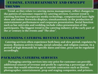 CUISINE, ENTERTAINMENT AND CONCEPT 
TRENDS 
Trend, as they relate to catering menu management, reflect changes in 
the pattern of customer request for catering services. Current trend is 
catering function incorporate media technology, computerized laser-light 
show and indoor fireworks displays, simultaneously in the production of 
entertainment performances and corporate presentation. Social function 
such as bar mitzvahs and wedding include video presentation of the 
participants. The biggest trend in the catering industry of the early part of 
the 21st century is the events and “The slow”. 
MAXIMIZING CATERING REVENUE MANAGEMENT 
Catering services often experience both busy and slow period, regulates by 
season. Business activity trends, social calendar, and religion custom. In a 
period of high demands for specific dates and time, price can be regulated 
accordingly. 
PACKAGING CATERING SERVICES 
Packaging catering services into one price for customer can provide 
additional sources of revenue and profit by capturing a percentage of the 
income that would otherwise go to outside contractor such us florists, 
photographer, entertainment, prop and staging companies, and printers. 
 