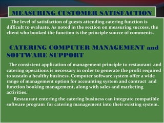 MMEEAASSUURRIINNGG CCUUSSTTOOMMEERR SSAATTIISSFFAACCTTIIOONN 
The level of satisfaction of guests attending catering function is 
difficult to evaluate. As noted in the section on measuring success, the 
client who booked the function is the principle source of comments. 
CATERING COMPUTER MANAGEMENT and 
SOFTWARE SUPPORT 
The consistent application of management principle to restaurant and 
catering operations is necessary in order to generate the profit required 
to sustain a healthy business. Computer software system offer a wide 
range of management option for accounting system and contract and 
function booking management, along with sales and marketing 
activities. 
Restaurant entering the catering business can integrate compatible 
software program for catering management into their existing system. 
 