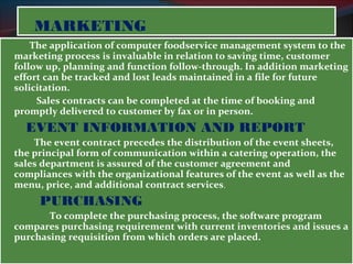 MMAARRKKEETTIINNGG 
The application of computer foodservice management system to the 
marketing process is invaluable in relation to saving time, customer 
follow up, planning and function follow-through. In addition marketing 
effort can be tracked and lost leads maintained in a file for future 
solicitation. 
Sales contracts can be completed at the time of booking and 
promptly delivered to customer by fax or in person. 
EVENT INFORMATION AND REPORT 
The event contract precedes the distribution of the event sheets, 
the principal form of communication within a catering operation, the 
sales department is assured of the customer agreement and 
compliances with the organizational features of the event as well as the 
menu, price, and additional contract services. 
PURCHASING 
To complete the purchasing process, the software program 
compares purchasing requirement with current inventories and issues a 
purchasing requisition from which orders are placed. 
 