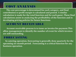 CCOOSSTT AANNAALLYYSSIISS 
The cost percentage is determined foe each category, and final 
contribution to profit margin is calculated and posted. A similar 
calculation is made for the total function and for each guest .These final 
calculations assist in analyzing the profitability of the function and in 
developing pricing policies for future functions. 
ACCOUNT RECEIVABLE 
Account receivable process is to issue an invoice for payment.This 
allow management to identify the number of event for which invoices 
are still outstanding. 
FORECASTING 
In catering operation, forecasting is generally done quarterly for the 
upcoming six-month period . Forecasting is a critical function for any 
business operation. 
 