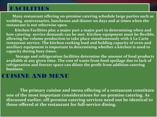 FFAACCIILLIITTIIEESS 
Many restaurant offering on-premise catering schedule large parties such as 
wedding anniversaries, luncheons and dinner on days and at times when the 
restaurant is not otherwise open. 
Kitchen Facilities play a major part a major part in determining when and 
how catering- service demands can be met. Kitchen equipment must be flexible, 
allowing for volume production to take place simultaneously with A La Carte 
restaurant service. The kitchen cooking load and holding capacity of oven and 
auxiliary equipment is important in determining whether a kitchen is used to 
capacity during busy times. 
Storage and refrigeration facilities determine the amount of food products 
available at any given time. The cost of waste from food spoilage due to lack of 
refrigeration and freezer space can dilute the profit from addition catering 
business. 
CUISINE AND MENU 
The primary cuisine and menu offering of a restaurant constitute 
one of the most important considerations for on-premise catering. As 
discussed earlier, off-premise catering services need not be identical to 
those offered at the restaurant for full-service dining. 
 