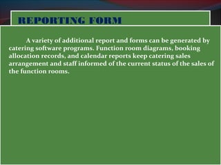 RREEPPOORRTTIINNGG FFOORRMM 
A variety of additional report and forms can be generated by 
catering software programs. Function room diagrams, booking 
allocation records, and calendar reports keep catering sales 
arrangement and staff informed of the current status of the sales of 
the function rooms. 
 
