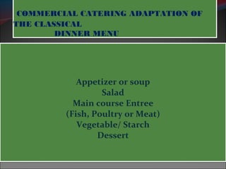 COMMERCIAL CATERING ADAPTATION OF 
THE CLASSICAL 
DINNER MENU 
Appetizer or soup 
Salad 
Main course Entree 
(Fish, Poultry or Meat) 
Vegetable/ Starch 
Dessert 
 