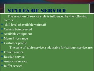 SSTTYYLLEESS OOFF SSEERRVVIICCEE 
The selection of service style is influenced by the following 
factors: 
 skill level of available waitstaff 
Cuisine being served 
Available equipment 
Menu Price range 
Customer profile 
The style of table service a adaptable for banquet service are: 
French service 
Russian service 
American service 
Buffet service 
 