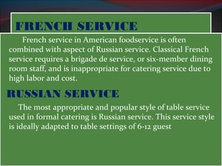 FFRREENNCCHH SSEERRVVIICCEE 
French service in American foodservice is often 
combined with aspect of Russian service. Classical French 
service requires a brigade de service, or six-member dining 
room staff, and is inappropriate for catering service due to 
high labor and cost. 
RUSSIAN SERVICE 
The most appropriate and popular style of table service 
used in formal catering is Russian service. This service style 
is ideally adapted to table settings of 6-12 guest 
 