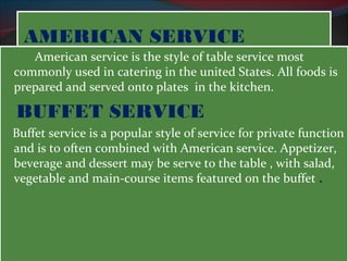 AAMMEERRIICCAANN SSEERRVVIICCEE 
American service is the style of table service most 
commonly used in catering in the united States. All foods is 
prepared and served onto plates in the kitchen. 
BUFFET SERVICE 
Buffet service is a popular style of service for private function 
and is to often combined with American service. Appetizer, 
beverage and dessert may be serve to the table , with salad, 
vegetable and main-course items featured on the buffet . 
 