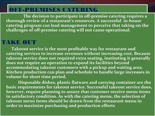 OOFFFF--PPRREEMMIISSEESS CCAATTEERRIINNGG 
The decision to participate in off-premise catering requires a 
thorough review of a restaurant’s resources. A successful in-house 
catering program can lead management to perceive that taking on the 
challenges of off-premise catering will not cause operational. 
TAKE OUT 
Takeout service is the most profitable way for restaurant and 
catering services to increase revenues without increasing cost. Because 
takeout service does not required extra seating, instituting it generally 
does not require an operation to expand its facilities beyond 
accommodating takeout customers with a pickup and waiting area. 
Kitchen production can plan and schedule to handle large increases in 
volume for short time period. 
Disposable dishes, plastic flatware and carrying container are the 
basic requirements for takeout service. Successful takeout service does, 
however, require planning to assure that customer receive menu items 
in satisfactory condition. As with the catering menu, the selection of 
takeout menu items should be drawn from the restaurant menu in 
order to maximize purchasing and production efforts 
 