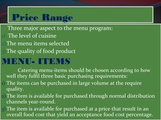PPrriiccee RRaannggee 
Three major aspect to the menu program: 
1) The level of cuisine 
2)The menu items selected 
3)The quality of food product 
MENU- ITEMS 
Catering menu-items should be chosen according to how 
well they fulfil three basic purchasing requirements: 
1) The items can be purchased in large volume at the require 
quality. 
2)The item is available for purchased through normal distribution 
channels year-round. 
3)The item is available for purchased at a price that result in an 
overall food cost that yield an acceptance food cost percentage. 
 