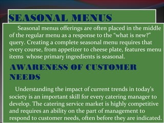 SSEEAASSOONNAALL MMEENNUUSS 
Seasonal menus offerings are often placed in the middle 
of the regular menu as a response to the “what is new?” 
query. Creating a complete seasonal menu requires that 
every course, from appetizer to cheese plate, features menu 
items whose primary ingredients is seasonal. 
AWARENESS OF CUSTOMER 
NEEDS 
Understanding the impact of current trends in today’s 
society is an important skill for every catering manager to 
develop. The catering service market is highly competitive 
and requires an ability on the part of management to 
respond to customer needs, often before they are indicated. 
 
