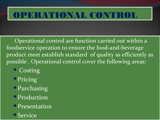 OOPPEERRAATTIIOONNAALL CCOONNTTRROOLL 
Operational control are function carried out within a 
foodservice operation to ensure the food-and-beverage 
product meet establish standard of quality as efficiently as 
possible . Operational control cover the following areas: 
 Costing 
Pricing 
Purchasing 
Production 
Presentation 
Service 
 