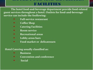HOTEL FOOD-AND-BEVERAGES 
FACILITIES 
The hotel food-and-beverage department provide food-related 
guest services throughout a hotel. Outlets for food-and-beverage 
service can include the f0ollowing: 
Full-service restaurant 
Coffee Shop 
Catering Facilities 
Room service 
Recreational areas 
Lobby areas bars 
Food market or delicatessen 
Hotel Catering usually classified as: 
Business 
Convention and conference 
Social 
 