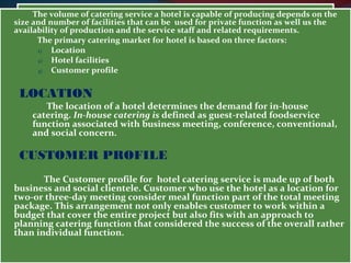 The volume of catering service a hotel is capable of producing depends on the 
size and number of facilities that can be used for private function as well us the 
availability of production and the service staff and related requirements. 
The primary catering market for hotel is based on three factors: 
1) Location 
2) Hotel facilities 
3) Customer profile 
LOCATION 
The location of a hotel determines the demand for in-house 
catering. In-house catering is defined as guest-related foodservice 
function associated with business meeting, conference, conventional, 
and social concern. 
CUSTOMER PROFILE 
The Customer profile for hotel catering service is made up of both 
business and social clientele. Customer who use the hotel as a location for 
two-or three-day meeting consider meal function part of the total meeting 
package. This arrangement not only enables customer to work within a 
budget that cover the entire project but also fits with an approach to 
planning catering function that considered the success of the overall rather 
than individual function. 
 