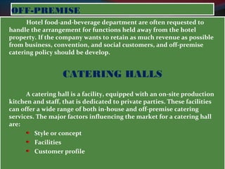 OOFFFF--PPRREEMMIISSEE 
Hotel food-and-beverage department are often requested to 
handle the arrangement for functions held away from the hotel 
property. If the company wants to retain as much revenue as possible 
from business, convention, and social customers, and off-premise 
catering policy should be develop. 
CATERING HALLS 
A catering hall is a facility, equipped with an on-site production 
kitchen and staff, that is dedicated to private parties. These facilities 
can offer a wide range of both in-house and off-premise catering 
services. The major factors influencing the market for a catering hall 
are: 
Style or concept 
Facilities 
Customer profile 
 