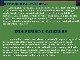 OOFFFF--PPRREEMMIISSEE CCAATTEERRIINNGG 
Catering hall have a great deal of flexible with respect to the types 
of businesses they can solicit. The amount of off-premise catering that 
can be handled by an operation is limited only by the availability of 
service it. Location, transformation route, and population density play 
major roles in determining this segment of the business. The ability to 
transform food and equipment and provide service and production staff 
are other limited factor. 
INDEPENDENT CATERERS 
Independent caterers are private business offering catering services 
to the general public. These businesses operate with and with out 
permanent facilities of their own in which to hold function . Those 
careers who operate without the formal facility must arrange for kitchen 
production and storage space. Kitchen space can be rented from school, 
churches, senior-citizen centers and other institutional facilities with 
commercial refrigerator and production facilities 
 