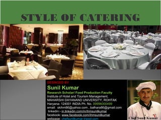 STYLE OF CATERING 
OPERATION 
DESINGED BY 
Sunil Kumar 
Research Scholar/ Food Production Faculty 
Institute of Hotel and Tourism Management, 
MAHARSHI DAYANAND UNIVERSITY, ROHTAK 
Haryana- 124001 INDIA Ph. No. 09996000499 
email: skihm86@yahoo.com , balhara86@gmail.com 
linkedin:- in.linkedin.com/in/ihmsunilkumar 
facebook: www.facebook.com/ihmsunilkumar 
webpage: chefsunilkumar.tripod.com 
 