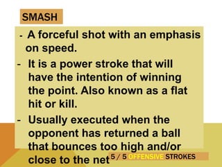 5 / 5 OFFENSIVE STROKES
- A forceful shot with an emphasis
on speed.
- It is a power stroke that will
have the intention of winning
the point. Also known as a flat
hit or kill.
- Usually executed when the
opponent has returned a ball
that bounces too high and/or
close to the net
SMASH
 