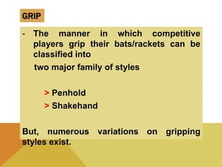 GRIP
- The manner in which competitive
players grip their bats/rackets can be
classified into
two major family of styles
> Penhold
> Shakehand
But, numerous variations on gripping
styles exist.
 