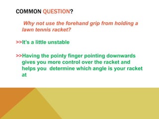 COMMON QUESTION?
Why not use the forehand grip from holding a
lawn tennis racket?
>>It’s a little unstable
>>Having the pointy finger pointing downwards
gives you more control over the racket and
helps you determine which angle is your racket
at
 