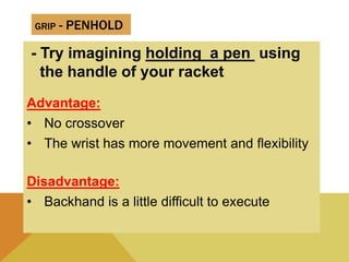 GRIP - PENHOLD
- Try imagining holding a pen using
the handle of your racket
Advantage:
• No crossover
• The wrist has more movement and flexibility
Disadvantage:
• Backhand is a little difficult to execute
 