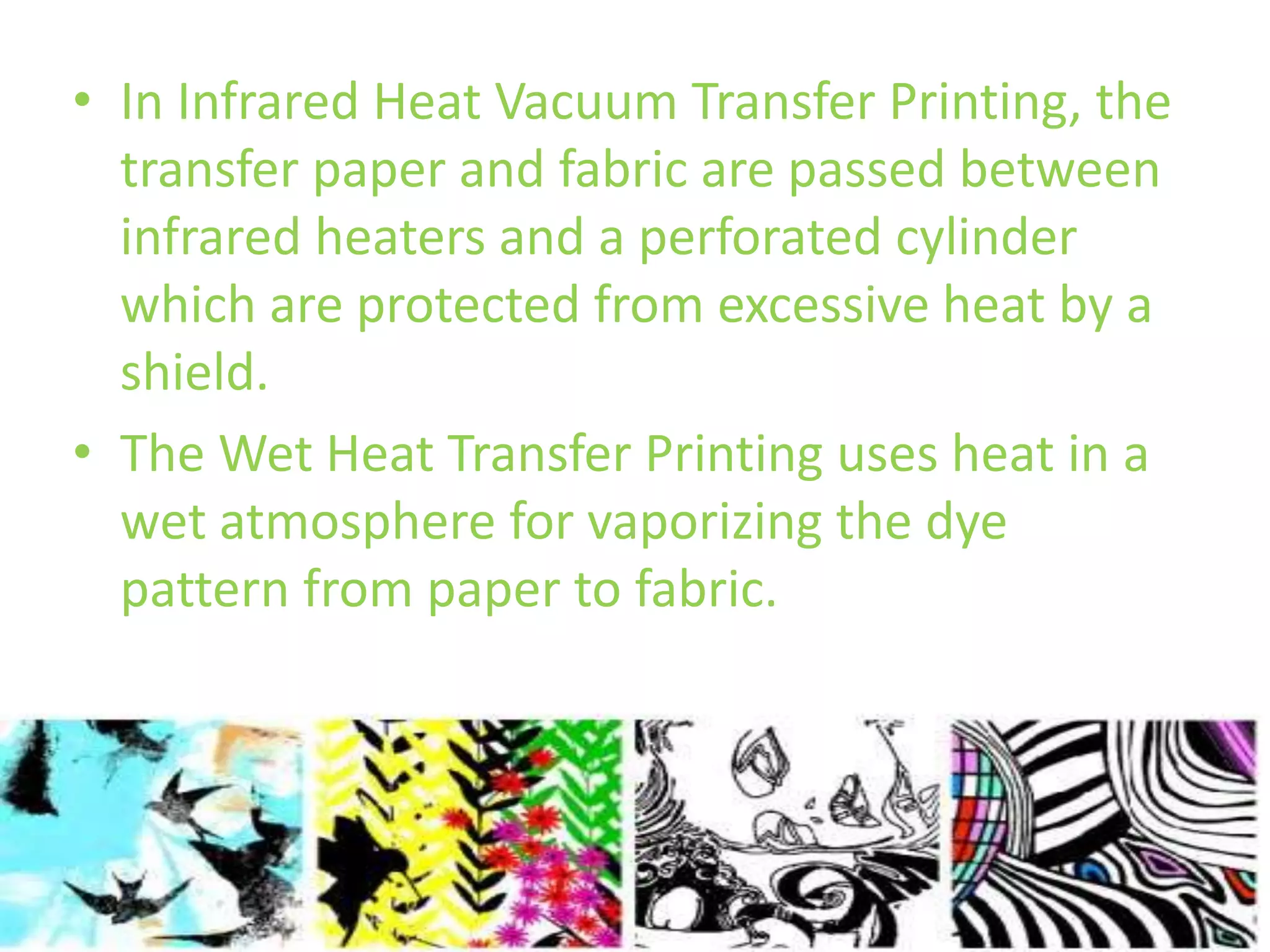 • In Infrared Heat Vacuum Transfer Printing, the 
transfer paper and fabric are passed between 
infrared heaters and a perforated cylinder 
which are protected from excessive heat by a 
shield. 
• The Wet Heat Transfer Printing uses heat in a 
wet atmosphere for vaporizing the dye 
pattern from paper to fabric. 
 