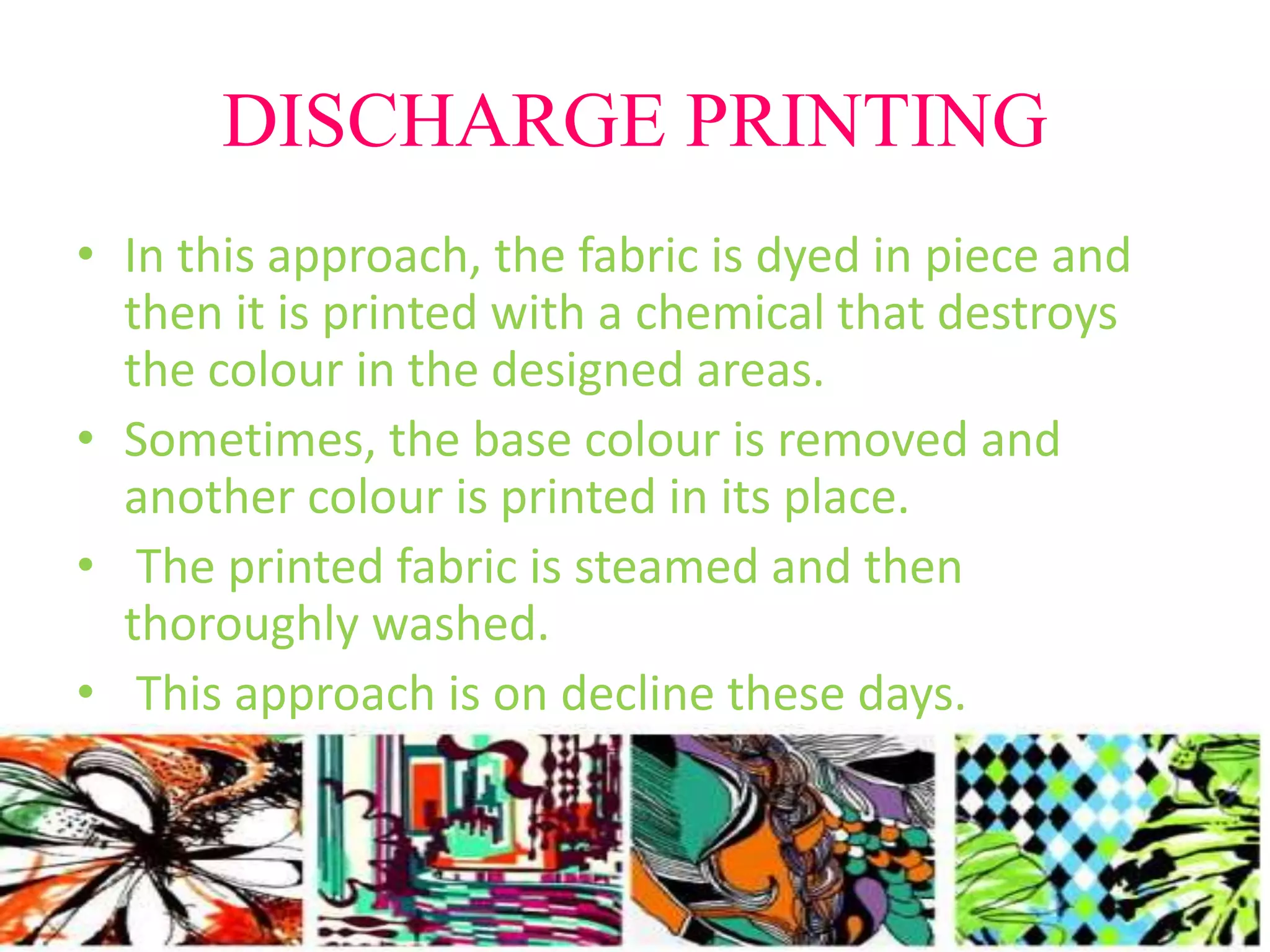 DISCHARGE PRINTING 
• In this approach, the fabric is dyed in piece and 
then it is printed with a chemical that destroys 
the colour in the designed areas. 
• Sometimes, the base colour is removed and 
another colour is printed in its place. 
• The printed fabric is steamed and then 
thoroughly washed. 
• This approach is on decline these days. 
 