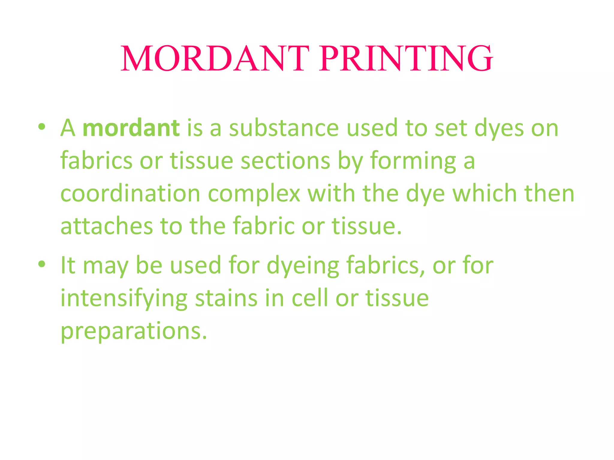 MORDANT PRINTING 
• A mordant is a substance used to set dyes on 
fabrics or tissue sections by forming a 
coordination complex with the dye which then 
attaches to the fabric or tissue. 
• It may be used for dyeing fabrics, or for 
intensifying stains in cell or tissue 
preparations. 
