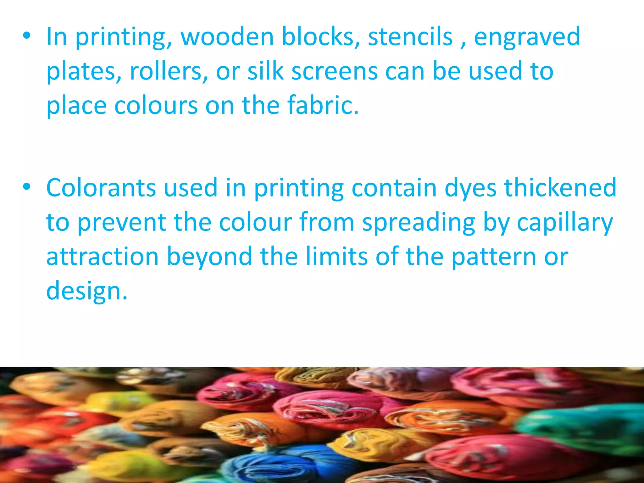 • In printing, wooden blocks, stencils , engraved 
plates, rollers, or silk screens can be used to 
place colours on the fabric. 
• Colorants used in printing contain dyes thickened 
to prevent the colour from spreading by capillary 
attraction beyond the limits of the pattern or 
design. 
 