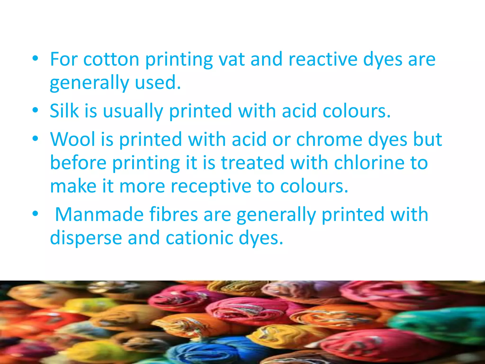 • For cotton printing vat and reactive dyes are 
generally used. 
• Silk is usually printed with acid colours. 
• Wool is printed with acid or chrome dyes but 
before printing it is treated with chlorine to 
make it more receptive to colours. 
• Manmade fibres are generally printed with 
disperse and cationic dyes. 
 
