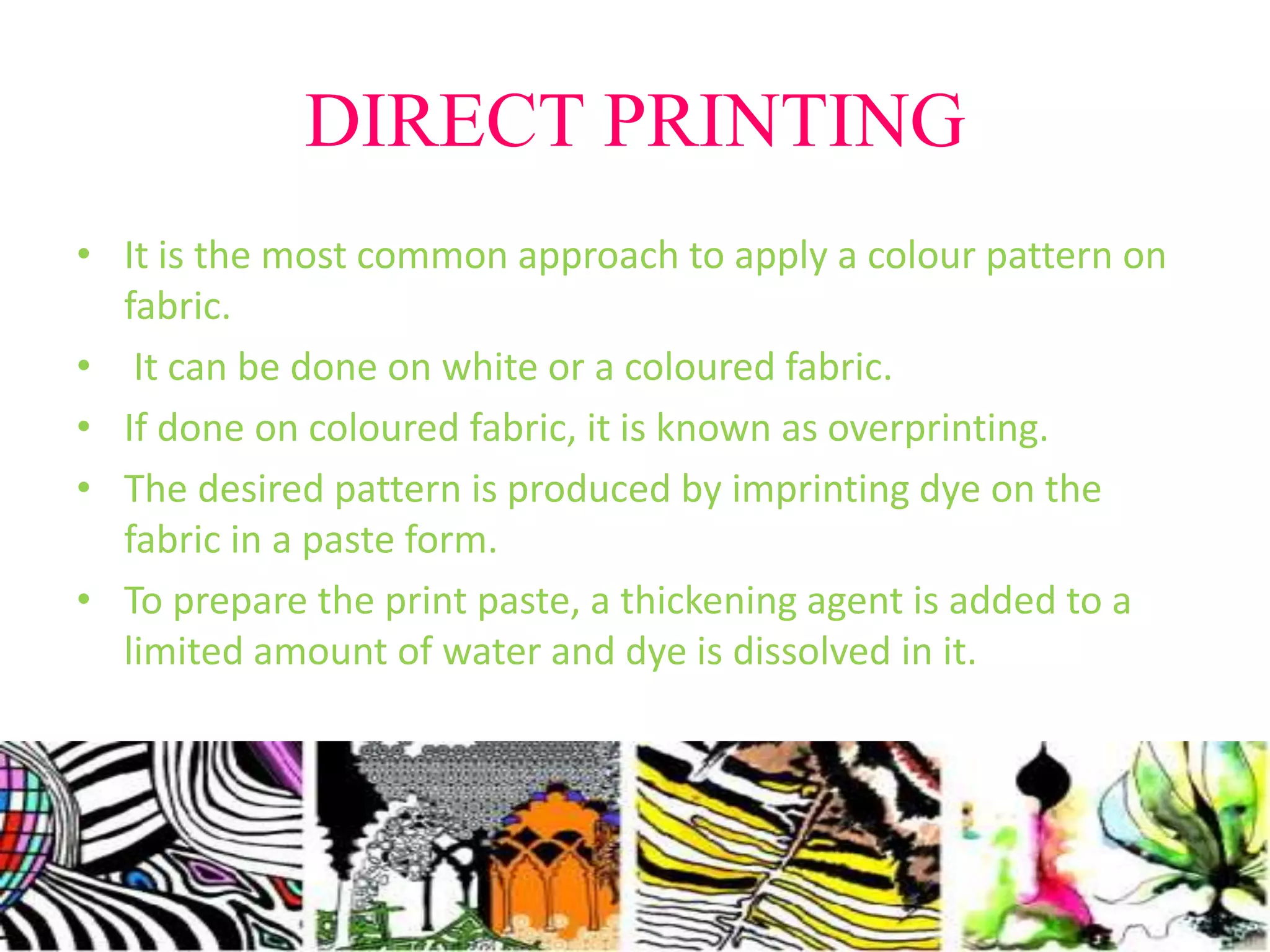 DIRECT PRINTING 
• It is the most common approach to apply a colour pattern on 
fabric. 
• It can be done on white or a coloured fabric. 
• If done on coloured fabric, it is known as overprinting. 
• The desired pattern is produced by imprinting dye on the 
fabric in a paste form. 
• To prepare the print paste, a thickening agent is added to a 
limited amount of water and dye is dissolved in it. 
 