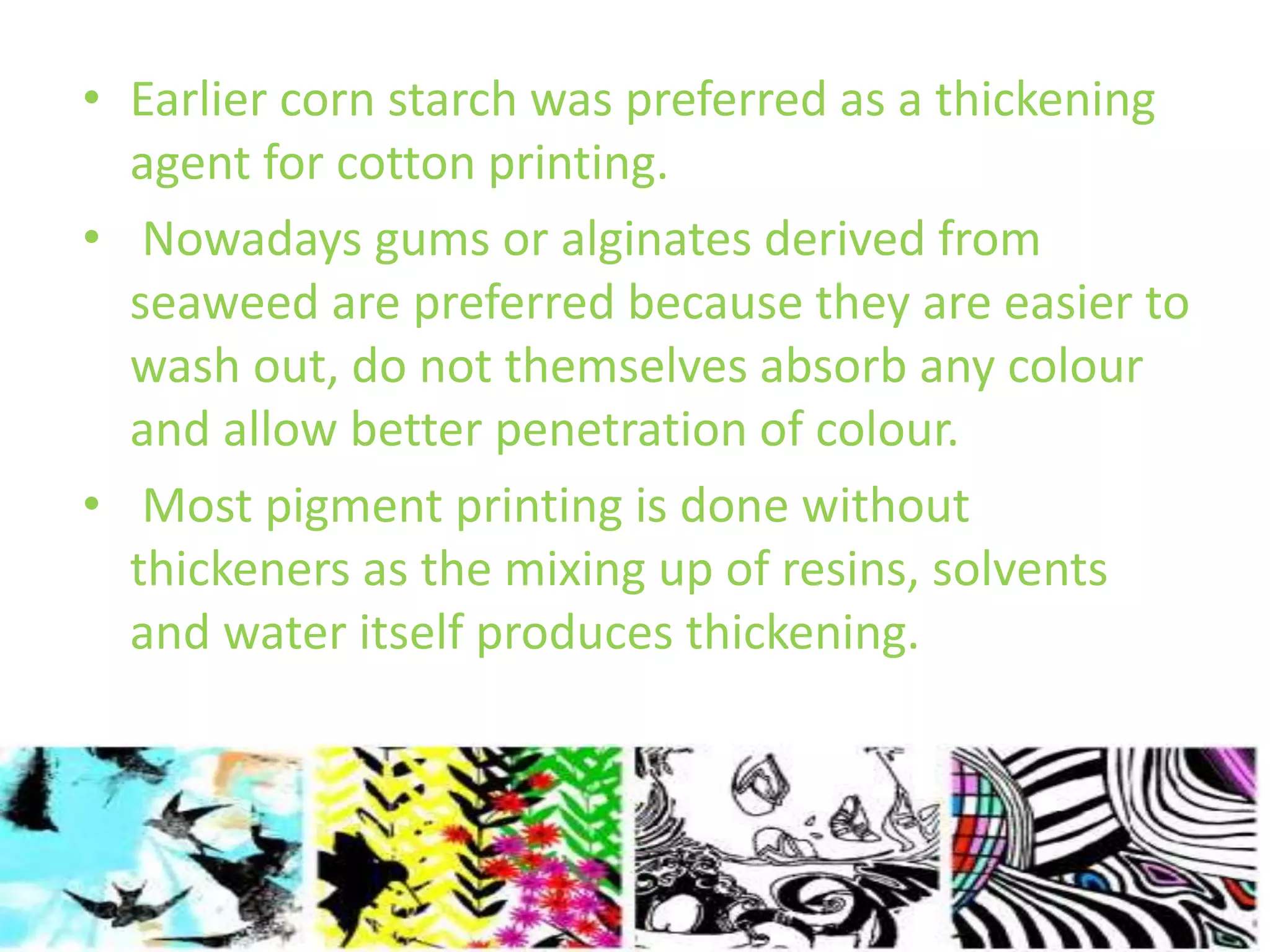 • Earlier corn starch was preferred as a thickening 
agent for cotton printing. 
• Nowadays gums or alginates derived from 
seaweed are preferred because they are easier to 
wash out, do not themselves absorb any colour 
and allow better penetration of colour. 
• Most pigment printing is done without 
thickeners as the mixing up of resins, solvents 
and water itself produces thickening. 
 
