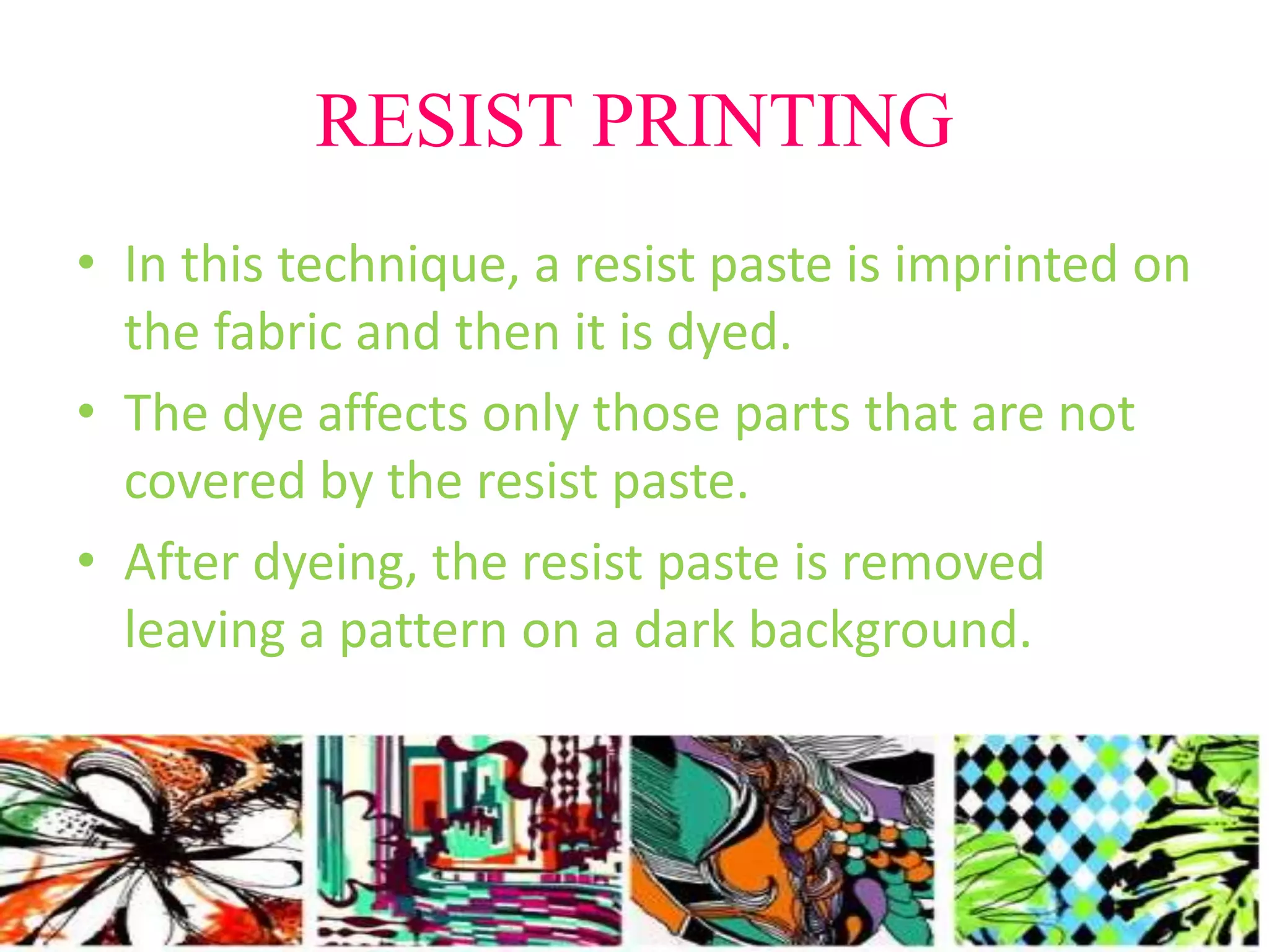 RESIST PRINTING 
• In this technique, a resist paste is imprinted on 
the fabric and then it is dyed. 
• The dye affects only those parts that are not 
covered by the resist paste. 
• After dyeing, the resist paste is removed 
leaving a pattern on a dark background. 
 