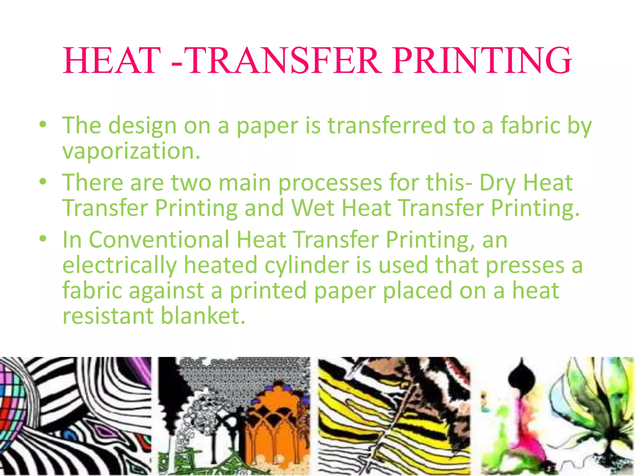 HEAT -TRANSFER PRINTING 
• The design on a paper is transferred to a fabric by 
vaporization. 
• There are two main processes for this- Dry Heat 
Transfer Printing and Wet Heat Transfer Printing. 
• In Conventional Heat Transfer Printing, an 
electrically heated cylinder is used that presses a 
fabric against a printed paper placed on a heat 
resistant blanket. 
 