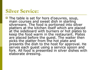 Silver Service:
 The table is set for hors d'oeuvres, soup,
main courses and sweet dish in sterling
silverware. The food is portioned into silver
platters at the kitchen itself which are placed
at the sideboard with burners or hot plates to
keep the food warm in the restaurant. Plates
are placed before the guest. The waiter then
picks the platter from the hot plate and
presents the dish to the host for approval. He
serves each guest using a service spoon and
fork. All food is presented in silver dishes with
elaborate dressing.
 
